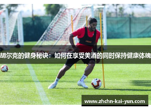 胡尔克的健身秘诀：如何在享受美酒的同时保持健康体魄