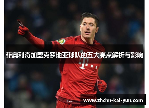 菲奥利奇加盟克罗地亚球队的五大亮点解析与影响