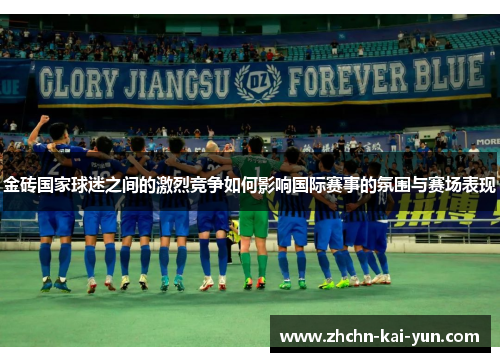 金砖国家球迷之间的激烈竞争如何影响国际赛事的氛围与赛场表现 金砖国家球迷之间的激烈竞争如何影响国际赛事的氛围与赛场表现