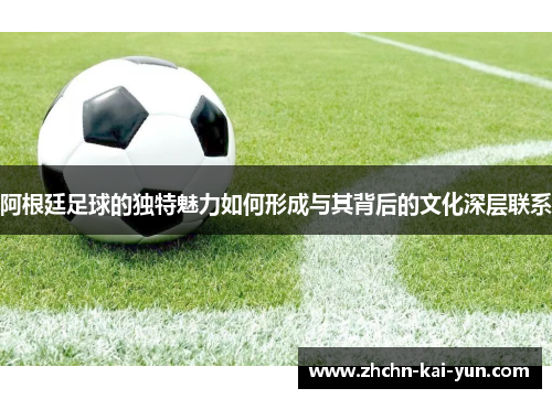 阿根廷足球的独特魅力如何形成与其背后的文化深层联系 阿根廷足球的独特魅力如何形成与其背后的文化深层联系