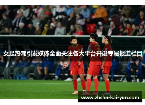 女足热潮引发媒体全面关注各大平台开设专属报道栏目 女足热潮引发媒体全面关注各大平台开设专属报道栏目