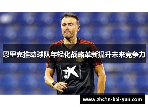 恩里克推动球队年轻化战略革新提升未来竞争力 恩里克推动球队年轻化战略革新提升未来竞争力