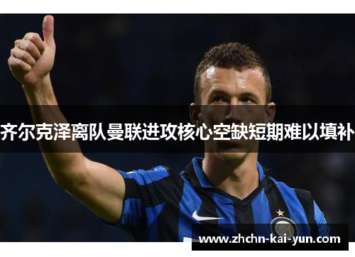 齐尔克泽离队曼联进攻核心空缺短期难以填补 齐尔克泽离队曼联进攻核心空缺短期难以填补