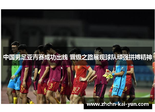 中国男足亚青赛成功出线 晋级之路展现球队顽强拼搏精神 中国男足亚青赛成功出线 晋级之路展现球队顽强拼搏精神